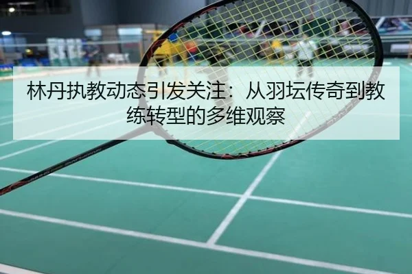 林丹执教动态引发关注：从羽坛传奇到教练转型的多维观察