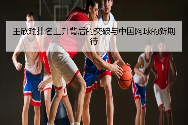王欣瑜排名上升背后的突破与中国网球的新期待