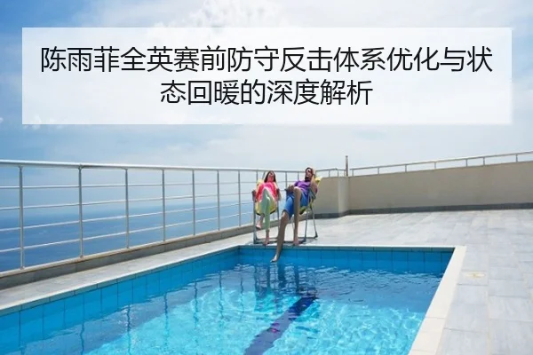 陈雨菲全英赛前防守反击体系优化与状态回暖的深度解析