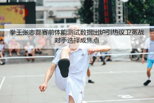 拳王张志磊赛前体能测试数据出炉引热议卫冕战对手选择成焦点
