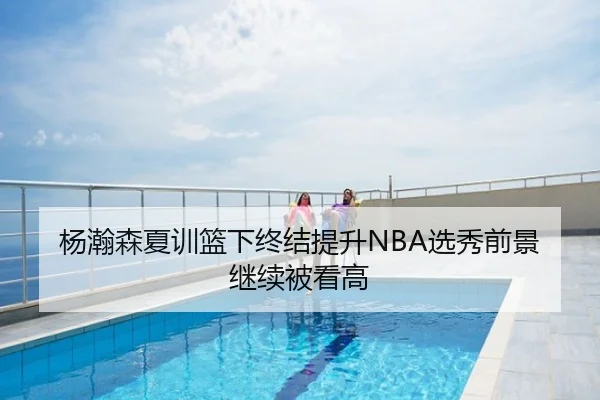 杨瀚森夏训篮下终结提升NBA选秀前景继续被看高