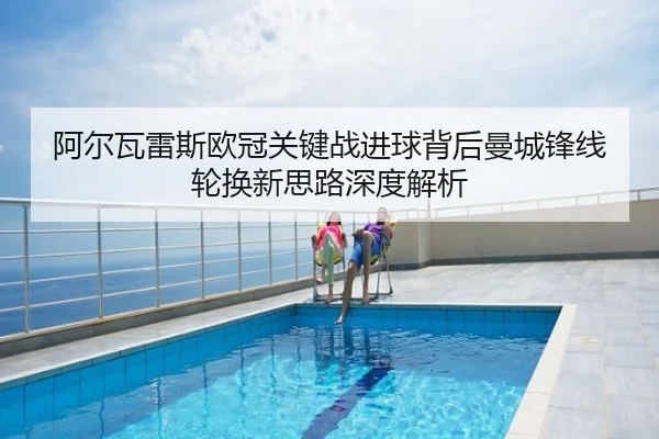 阿尔瓦雷斯欧冠关键战进球背后曼城锋线轮换新思路深度解析