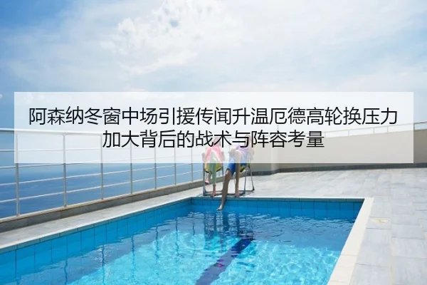 阿森纳冬窗中场引援传闻升温厄德高轮换压力加大背后的战术与阵容考量