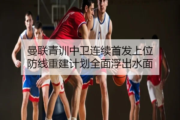 曼联青训中卫连续首发上位 防线重建计划全面浮出水面