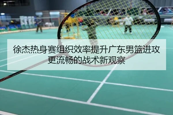 徐杰热身赛组织效率提升广东男篮进攻更流畅的战术新观察