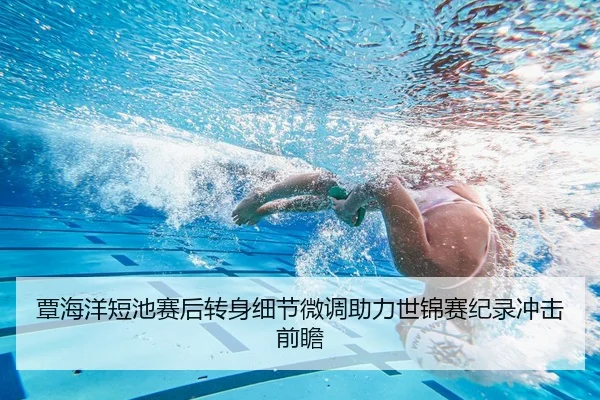 覃海洋短池赛后转身细节微调助力世锦赛纪录冲击前瞻