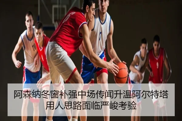 阿森纳冬窗补强中场传闻升温阿尔特塔用人思路面临严峻考验