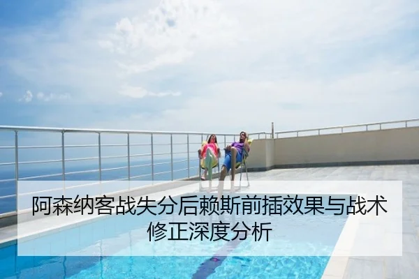 阿森纳客战失分后赖斯前插效果与战术修正深度分析