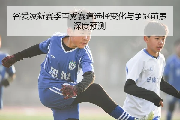 谷爱凌新赛季首秀赛道选择变化与争冠前景深度预测