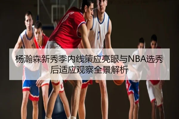 杨瀚森新秀季内线策应亮眼与NBA选秀后适应观察全景解析